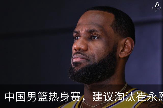 中国男篮热身赛，建议淘汰崔永熙等三人，重新召回徐杰张镇麟三人